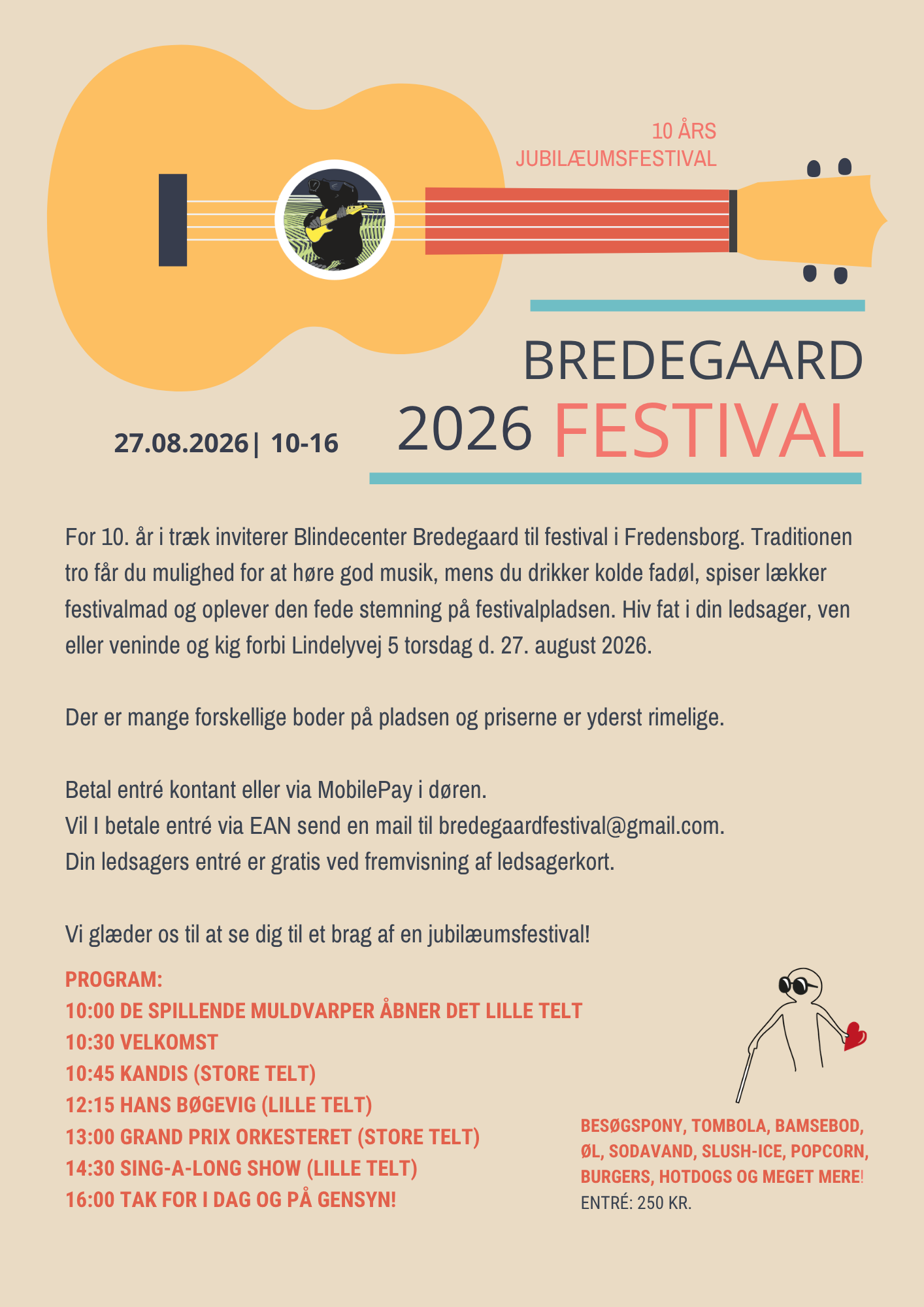 Bredegaard Festival 2026. 10 års jubilæumsfestival d. 27. august 2026 kl. 10-16. For 10. år i træk inviterer Blindecenter Bredegaard til festival i Fredensborg. Traditionen tro får du mulighed for at høre god musik, mens du drikker kolde fadøl, spiser lækker festivalmad og oplever den fede stemning på festivalpladsen. Hiv fat i din ledsager, ven eller veninde og kig forbi Lindelyvej 5 torsdag d. 27. august 2026.  Der er mange forskellige boder på pladsen og priserne er yderst rimelige.  Betal entré kontant eller via MobilePay i døren. Vil I betale entré via EAN send en mail til bredegaardfestival@gmail.com. Din ledsagers entré er gratis ved fremvisning af ledsagerkort.  Vi glæder os til at se dig til et brag af en jubilæumsfestival!  Program: 10:00 De Spillende Muldvarper åbner det lille telt 10:30 Velkomst 10:45 Kandis (store telt) 12:15 Hans Bøgevig (lille telt) 13:00 Grand Prix Orkesteret (store telt) 14:30 Sing-a-long show (lille telt) 16:00 Tak for i dag og på gensyn!  Besøgspony, tombola, bamsebod, øl, 