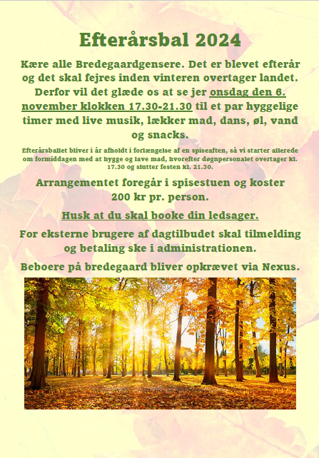 ​Kære alle Bredegaardgensere.   Det er blevet efterår, og det skal fejres inden vinteren overtager landet. Derfor vil det glæde os at se jer onsdag den 6. november klokken 17.30-21.30 til et par hyggelige timer med livemusik, lækker mad, dans, øl, vand og snacks.  Efterårsballet bliver i år afholdt i forlængelse af en spiseaften, så vi starter allerede om formiddagen med at hygge og lave mad, hvorefter døgnpersonalet overtager kl. 17.30 og slutter festen kl. 21.30.  Arrangementet foregår i spisestuen og koster 200 kr pr. person.  Husk at du skal booke din ledsager.  For eksterne brugere af dagtilbuddet skal tilmelding og betaling ske i administrationen.  Beboere på Bredegaard bliver opkrævet via Nexus.